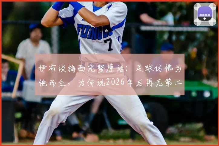 伊布谈梅西完整原话：足球仿佛为他而生，为何说2026年后再无第二人？深度解读足坛共识