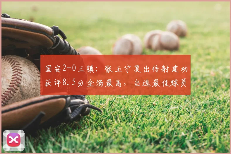 国安2-0三镇：张玉宁复出传射建功获评8.5分全场最高，当选最佳球员状态分析