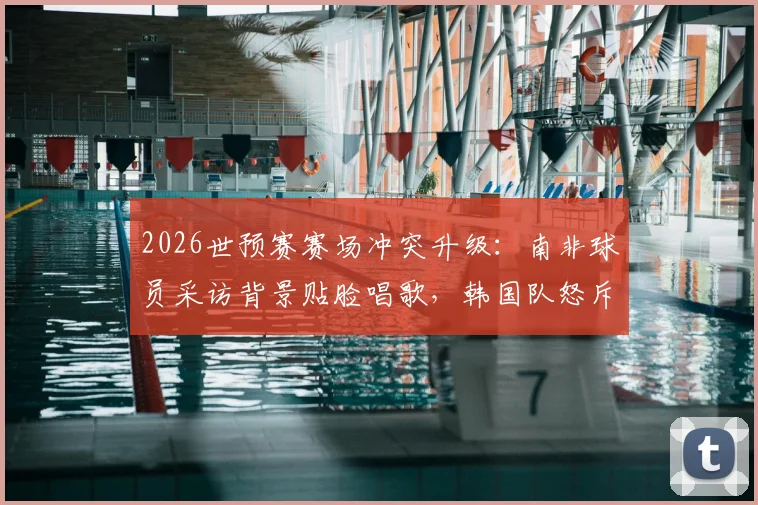2026世预赛赛场冲突升级：南非球员采访背景贴脸唱歌，韩国队怒斥“杀人诛心”，事件全过程深度回顾