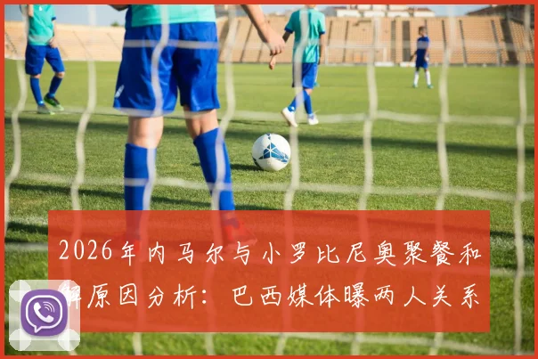 2026年内马尔与小罗比尼奥聚餐和解原因分析:巴西媒体曝两人关系现状及过往矛盾梳理