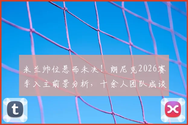 米兰帅位悬而未决！朗尼克2026赛季入主前景分析，十余人团队成谈判关键障碍