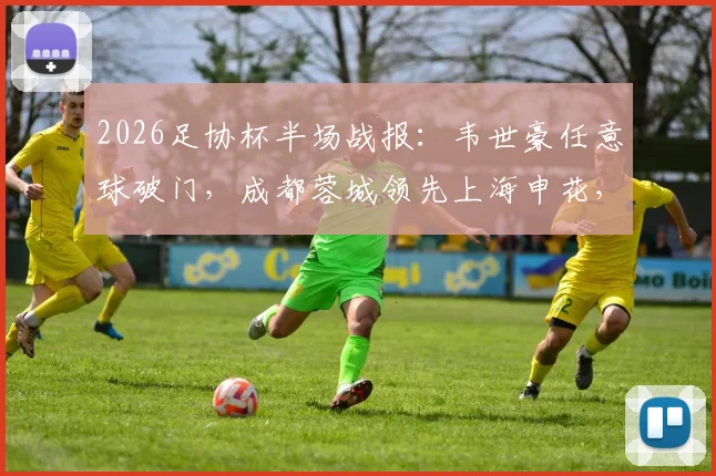 2026足协杯半场战报：韦世豪任意球破门，成都蓉城领先上海申花，复盘上半场关键数据与战术