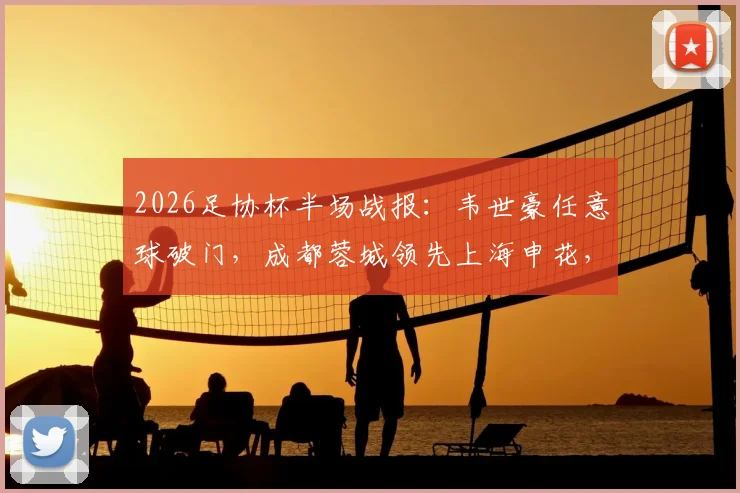 2026足协杯半场战报:韦世豪任意球破门,成都蓉城领先上海申花,复盘上半场关键数据与战术