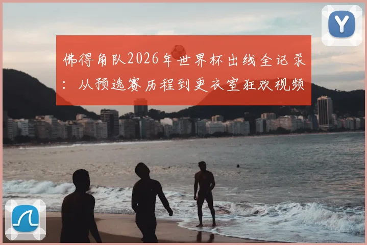 佛得角队2026年世界杯出线全记录:从预选赛历程到更衣室狂欢视频,附球队历史与核心球员名单