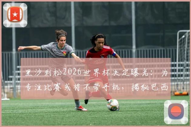 里沙利松2026世界杯决定曝光：为专注比赛或将不带手机，揭秘巴西前锋独特备战习惯与入选名单前景