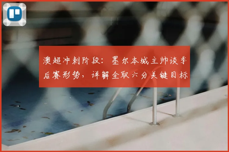 澳超冲刺阶段：墨尔本城主帅谈季后赛形势，详解全取六分关键目标与剩余赛程分析
