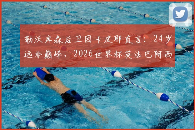 勒沃库森后卫因卡皮耶直言：24岁远非巅峰，2026世界杯英法巴阿西五大热门争冠