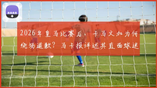 2026年皇马比赛后，卡马文加为何绕场道歉？马卡报详述其直面球迷嘘声全过程