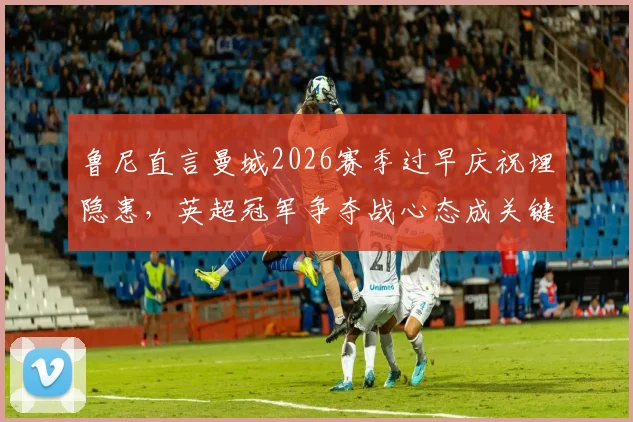 鲁尼直言曼城2026赛季过早庆祝埋隐患，英超冠军争夺战心态成关键，资深球评深度剖析