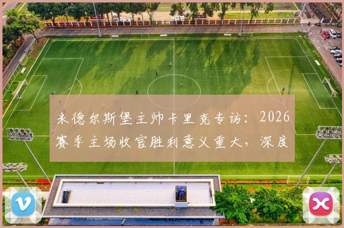 米德尔斯堡主帅卡里克专访:2026赛季主场收官胜利意义重大,深度解析其感谢俱乐部全员的背后故事