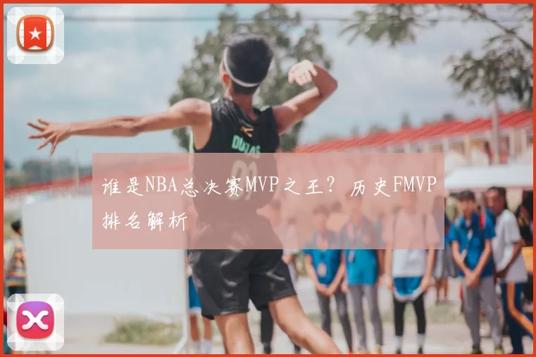 谁是NBA总决赛MVP之王？历史FMVP排名解析