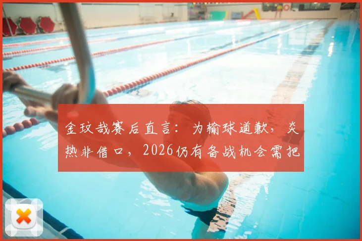 金玟哉赛后直言：为输球道歉，炎热非借口，2026仍有备战机会需把握