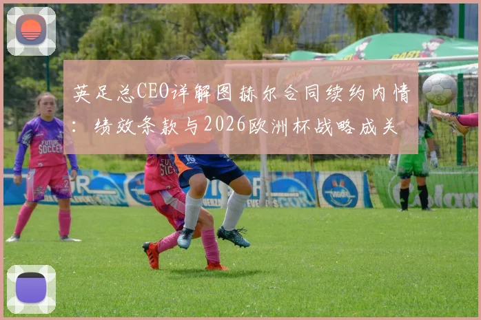 英足总CEO详解图赫尔合同续约内情：绩效条款与2026欧洲杯战略成关键