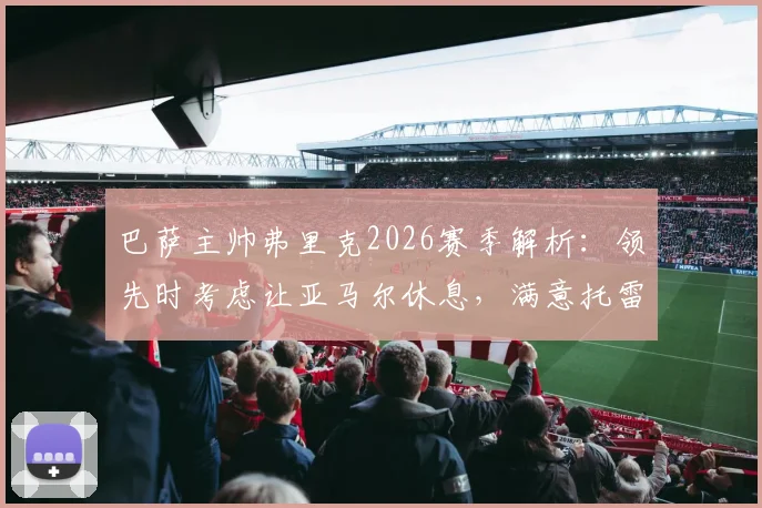巴萨主帅弗里克2026赛季解析:领先时考虑让亚马尔休息,满意托雷斯表现背后的轮换策略
