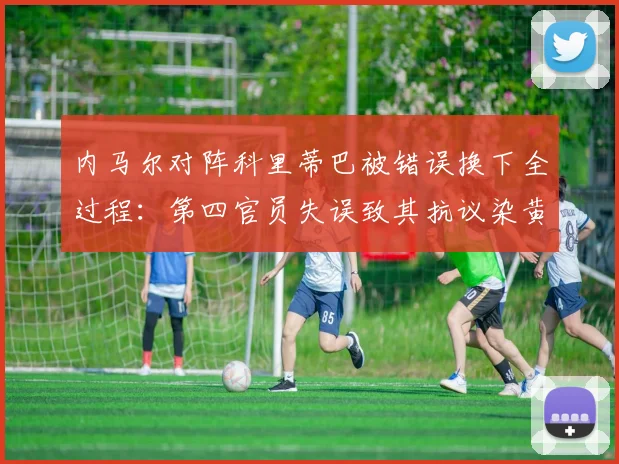 内马尔对阵科里蒂巴被错误换下全过程：第四官员失误致其抗议染黄，事件后续解读