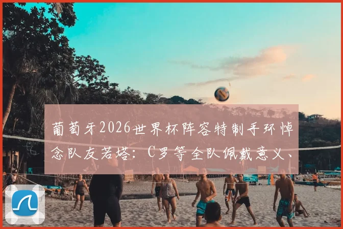 葡萄牙2026世界杯阵容特制手环悼念队友若塔：C罗等全队佩戴意义、设计含义及若塔生平回顾