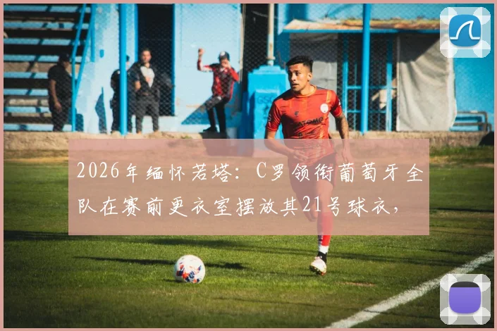 2026年缅怀若塔:C罗领衔葡萄牙全队在赛前更衣室摆放其21号球衣,全场球迷泪目纪念