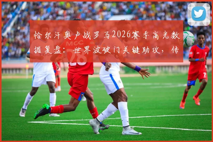 恰尔汗奥卢战罗马2026赛季高光数据复盘：世界波破门关键助攻，传球成功率高达91%详解