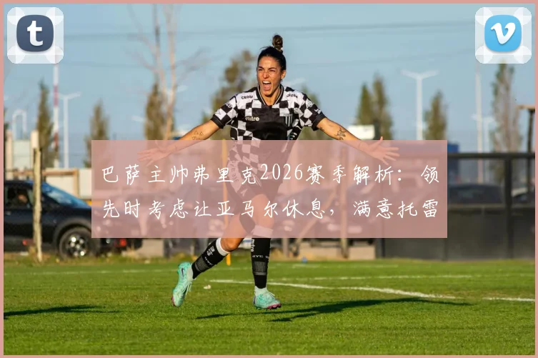 巴萨主帅弗里克2026赛季解析：领先时考虑让亚马尔休息，满意托雷斯表现背后的轮换策略