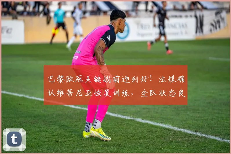 巴黎欧冠关键战前迎利好！法媒确认维蒂尼亚恢复训练，全队状态良好全力备战拜仁