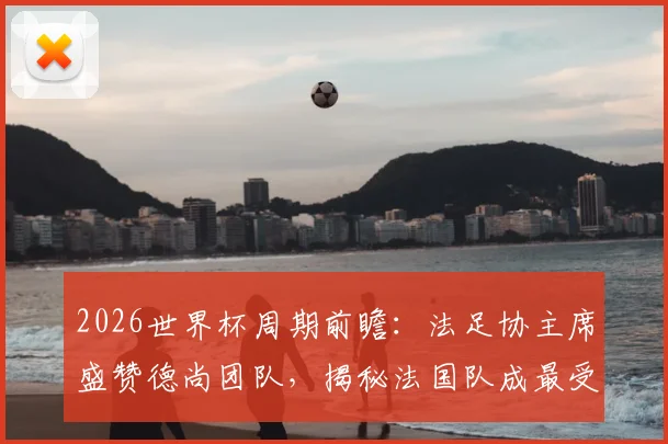 2026世界杯周期前瞻：法足协主席盛赞德尚团队，揭秘法国队成最受尊敬劲旅的三大基石