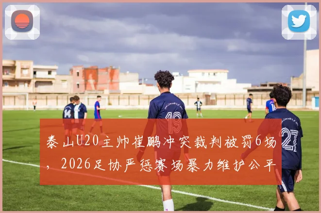 泰山U20主帅崔鹏冲突裁判被罚6场，2026足协严惩赛场暴力维护公平