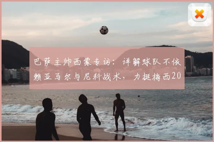巴萨主帅西蒙专访：详解球队不依赖亚马尔与尼科战术，力挺梅西2026仍为世界最佳球员