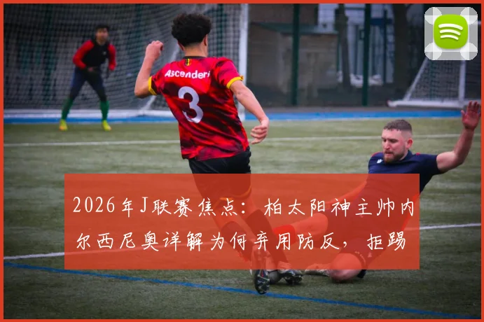 2026年J联赛焦点：柏太阳神主帅内尔西尼奥详解为何弃用防反，拒踢功利足球全力争胜川崎前锋