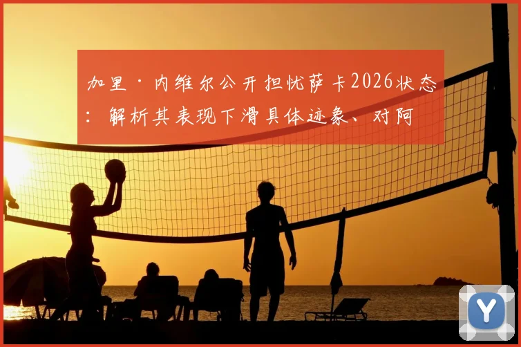 加里·内维尔公开担忧萨卡2026状态：解析其表现下滑具体迹象、对阿森纳的潜在影响及各方观点汇总