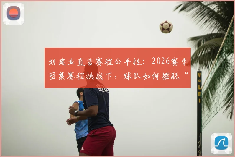 刘建业直言赛程公平性：2026赛季密集赛程挑战下，球队如何摆脱“运气差”心态困境