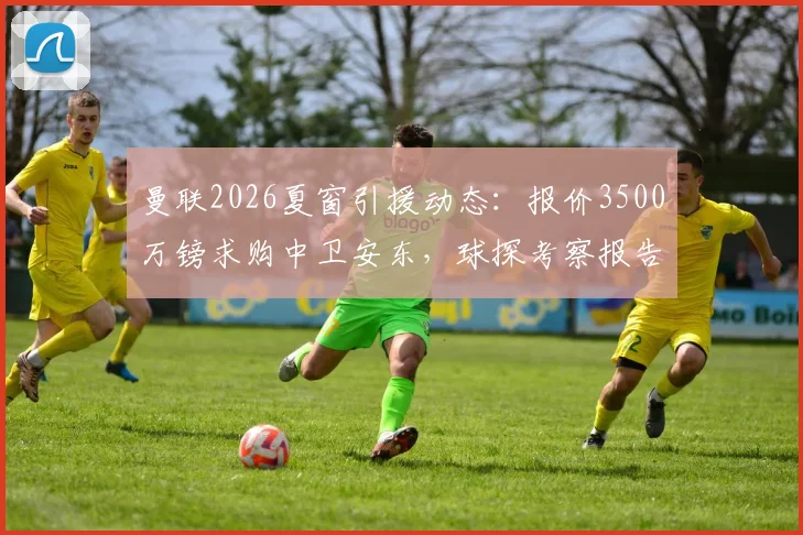 曼联2026夏窗引援动态：报价3500万镑求购中卫安东，球探考察报告与球员水平深度解析