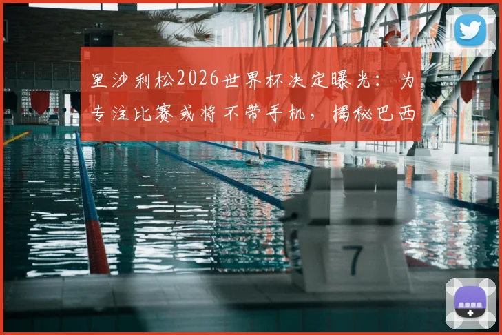 里沙利松2026世界杯决定曝光：为专注比赛或将不带手机，揭秘巴西前锋独特备战习惯与入选名单前景