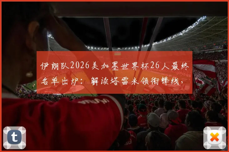 伊朗队2026美加墨世界杯26人最终名单出炉：解读塔雷米领衔锋线，阿兹蒙意外落选原因