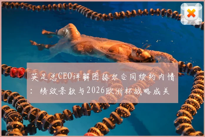 英足总CEO详解图赫尔合同续约内情:绩效条款与2026欧洲杯战略成关键