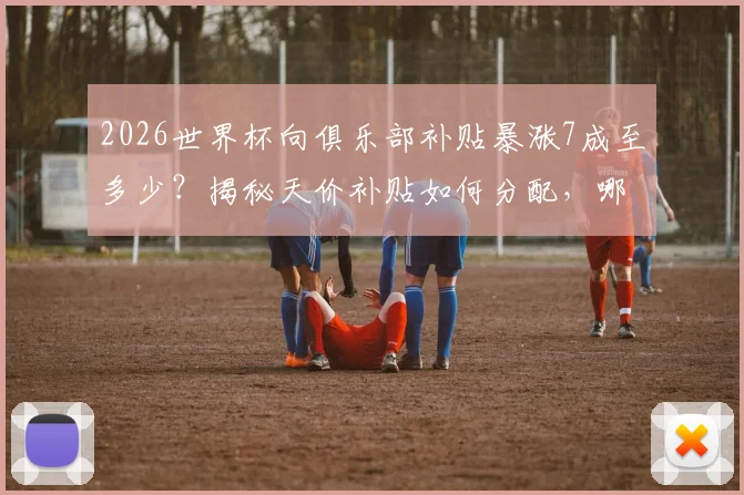 2026世界杯向俱乐部补贴暴涨7成至多少？揭秘天价补贴如何分配，哪些豪门俱乐部将受益最多