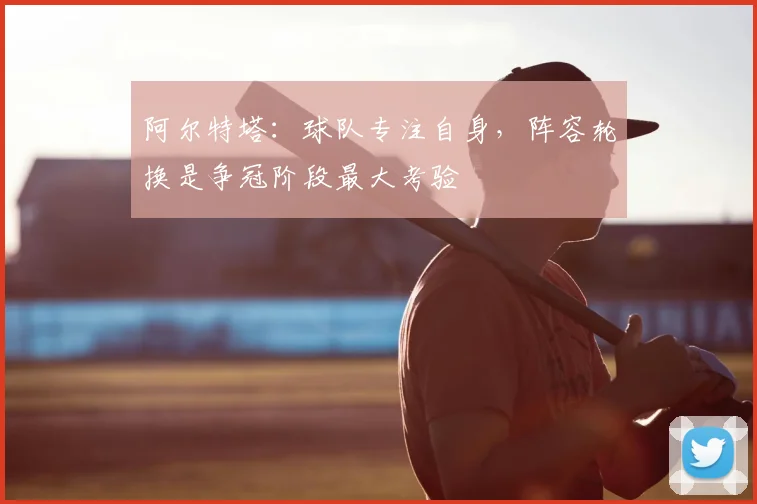 阿尔特塔：球队专注自身，阵容轮换是争冠阶段最大考验