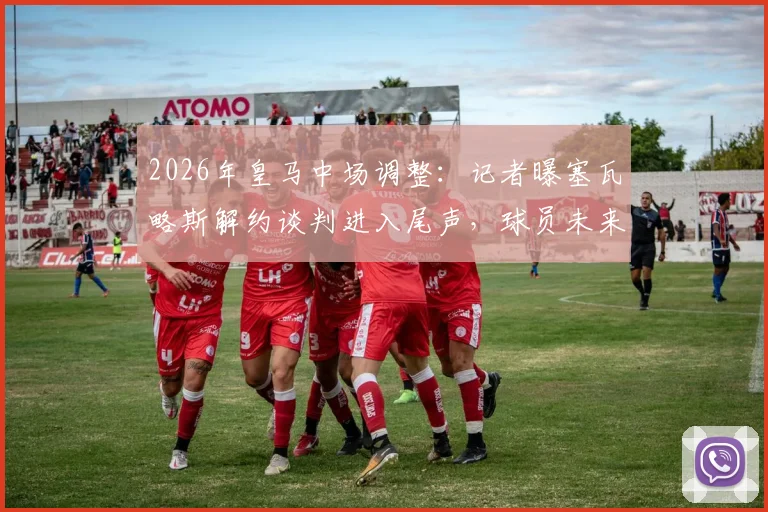 2026年皇马中场调整：记者曝塞瓦略斯解约谈判进入尾声，球员未来去向及伤病成焦点