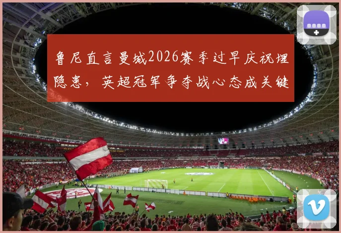 鲁尼直言曼城2026赛季过早庆祝埋隐患，英超冠军争夺战心态成关键，资深球评深度剖析