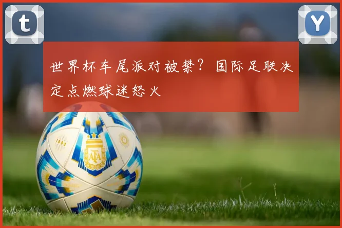 世界杯车尾派对被禁？国际足联决定点燃球迷怒火
