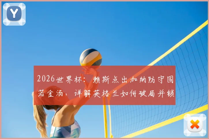 2026世界杯:赖斯点出加纳防守固若金汤,详解英格兰如何破局并锁定小组头名