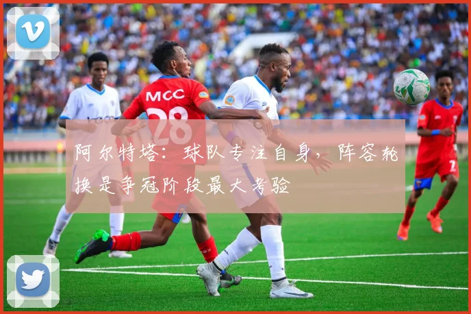 阿尔特塔:球队专注自身,阵容轮换是争冠阶段最大考验