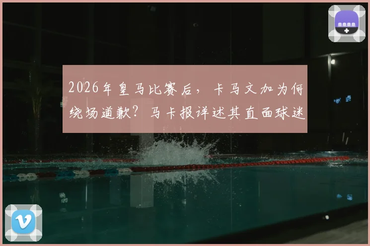 2026年皇马比赛后，卡马文加为何绕场道歉？马卡报详述其直面球迷嘘声全过程