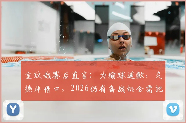 金玟哉赛后直言：为输球道歉，炎热非借口，2026仍有备战机会需把握