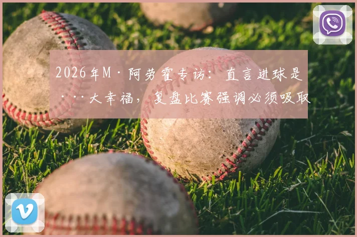 2026年M·阿劳霍专访：直言进球是巨大幸福，复盘比赛强调必须吸取的防守教训
