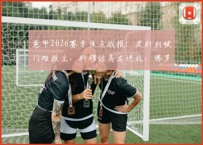 意甲2026赛季焦点战报：皮科利破门难救主，科穆佐乌龙送礼，佛罗伦萨1-1憾平亚特兰大全场解析