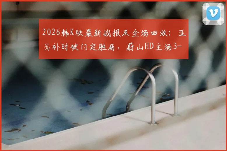 2026韩K联最新战报及全场回放：亚戈补时破门定胜局，蔚山HD主场3-1力克FC首尔，附积分榜变动分析