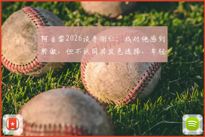 阿吉雷2026谈李刚仁:我对他感到骄傲,但不认同其发色选择,年轻球员风格引热议
