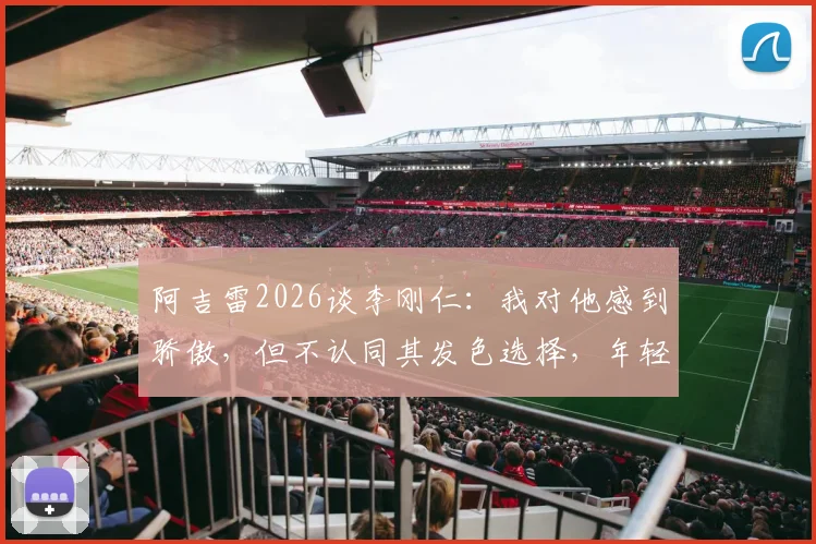 阿吉雷2026谈李刚仁：我对他感到骄傲，但不认同其发色选择，年轻球员风格引热议
