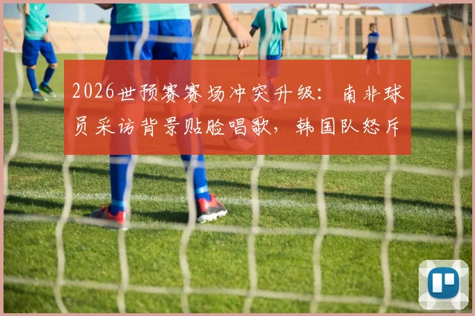 2026世预赛赛场冲突升级:南非球员采访背景贴脸唱歌,韩国队怒斥“杀人诛心”,事件全过程深度回顾
