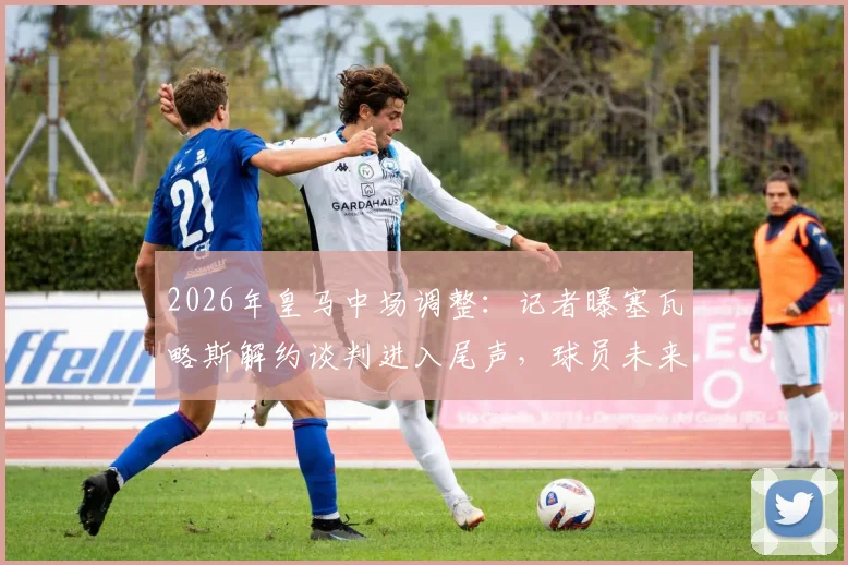 2026年皇马中场调整：记者曝塞瓦略斯解约谈判进入尾声，球员未来去向及伤病成焦点